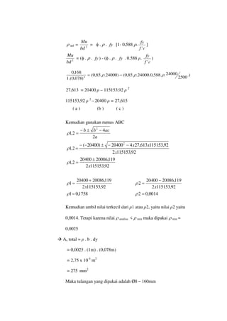 ρ anl = 2
bd
Mu
= φ . ρ . fy [1- 0,588 ρ.
c
f
fy
'
]
2
bd
Mu
= (φ . ρ . fy ) - (φ . ρ . fy . 0.588 ρ.
c
f
fy
'
)
.)
2500
24000
.
.
588
,
0
.
24000
.
.
85
,
0
(
)
24000
.
.
85
,
0
(
)
078
,
0
.(
1
168
,
0
2
ρ
ρ
ρ −
=
27,613 = 20400 ρ – 115153,92 ρ 2
115153,92 ρ 2
– 20400 ρ = 27,615
Kemudian gunakan rumus ABC
a
ac
b
b
2
4
2
,
1
2
−
±
−
=
ρ
92
,
115153
2
92
,
115153
613
,
27
4
20400
)
20400
(
2
,
1
2
x
x
x
−
−
±
−
−
=
ρ
92
,
115153
2
119
,
20086
20400
2
,
1
x
±
=
ρ
92
,
115153
2
119
,
20086
20400
1
x
+
=
ρ
92
,
115153
2
119
,
20086
20400
2
x
−
=
ρ
1758
,
0
1=
ρ 0014
,
0
2 =
ρ
Kemudian ambil nilai terkecil dari ρ1 atau ρ2, yaitu nilai ρ2 yaitu
0,0014. Tetapi karena nilai ρ analisa < ρ min maka dipakai ρ min =
0,0025
 As total = ρ . b . dy
= 0,0025 . (1m) . (0,078m)
= 2,75 x 10-4
m2
= 275 mm2
Maka tulangan yang dipakai adalah Ø8 – 160mm
( a ) (b ) ( c )
 