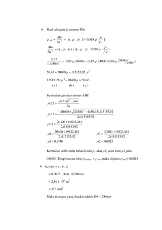  Rasi tulangan di momen Mlx
ρ anl = 2
bd
Mu
= φ . ρ . fy [1- 0,588 ρ.
c
f
fy
'
]
2
bd
Mu
= (φ . ρ . fy ) - (φ . ρ . fy . 0.588 ρ.
c
f
fy
'
)
.)
2500
24000
.
.
588
,
0
.
24000
.
.
85
,
0
(
)
24000
.
.
85
,
0
(
)
086
,
0
.(
1
37
,
0
2
ρ
ρ
ρ −
=
50,43 = 20400 ρ – 115153,92 ρ2
115153,92 ρ 2
– 20400 ρ = 50,43
Kemudian gunakan rumus ABC
a
ac
b
b
2
4
2
,
1
,
2
−
±
−
=
ρ
92
,
115153
2
92
,
115153
43
,
50
4
20400
20400
2
,
1
,
2
x
x
x
−
±
−
=
ρ
92
,
115153
2
461
,
19822
20400
2
,
1
x
±
=
ρ
92
,
115153
2
461
,
19822
20400
1
x
+
=
ρ
92
,
115153
2
461
,
19822
20400
2
x
−
=
ρ
1746
,
0
1 =
ρ 0025
,
0
2 =
ρ
Kemudian ambil nilai terkecil dari ρ1 atau ρ2, yaitu nilai ρ2 yaitu
0,0025. Tetapi karena nilai ρ analisa = ρ min maka dipakai ρ anl = 0,0025
 As total = ρ . b . d
= 0,0025 . (1m) . (0,086m)
= 2,16 x 10-4
m2
= 216 mm2
Maka tulangan yang dipakai adalah Ø8 – 200mm
( a ) (b ) ( c )
 