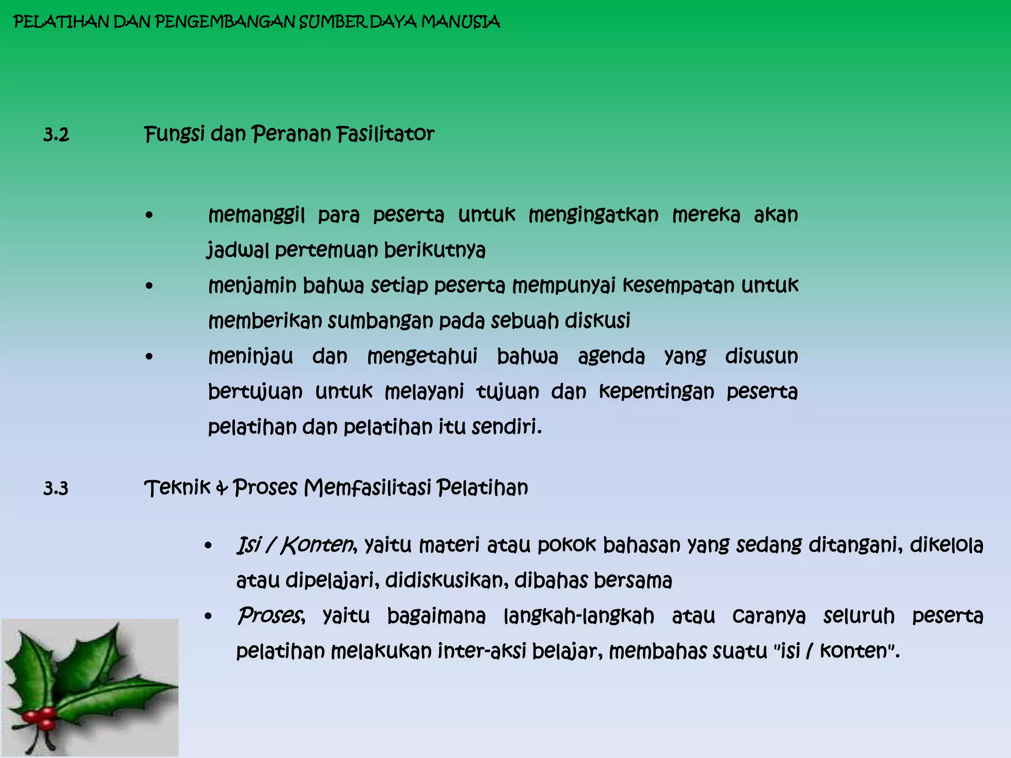 PELATIHAN DAN PENGEMBANGAN SUMBER DAYA MANUSIA




  3.2       Fungsi dan Peranan Fasilitator



            •     memanggil para peserta untuk mengingatkan mereka akan
                  jadwal pertemuan berikutnya
            •     menjamin bahwa setiap peserta mempunyai kesempatan untuk
                  memberikan sumbangan pada sebuah diskusi
            •     meninjau dan mengetahui bahwa agenda yang disusun
                  bertujuan untuk melayani tujuan dan kepentingan peserta
                  pelatihan dan pelatihan itu sendiri.


  3.3       Teknik & Proses Memfasilitasi Pelatihan

                  •   Isi / Konten, yaitu materi atau pokok bahasan yang sedang ditangani, dikelola
                      atau dipelajari, didiskusikan, dibahas bersama
                  •   Proses, yaitu bagaimana langkah-langkah atau caranya seluruh peserta
                      pelatihan melakukan inter-aksi belajar, membahas suatu "isi / konten".
 
