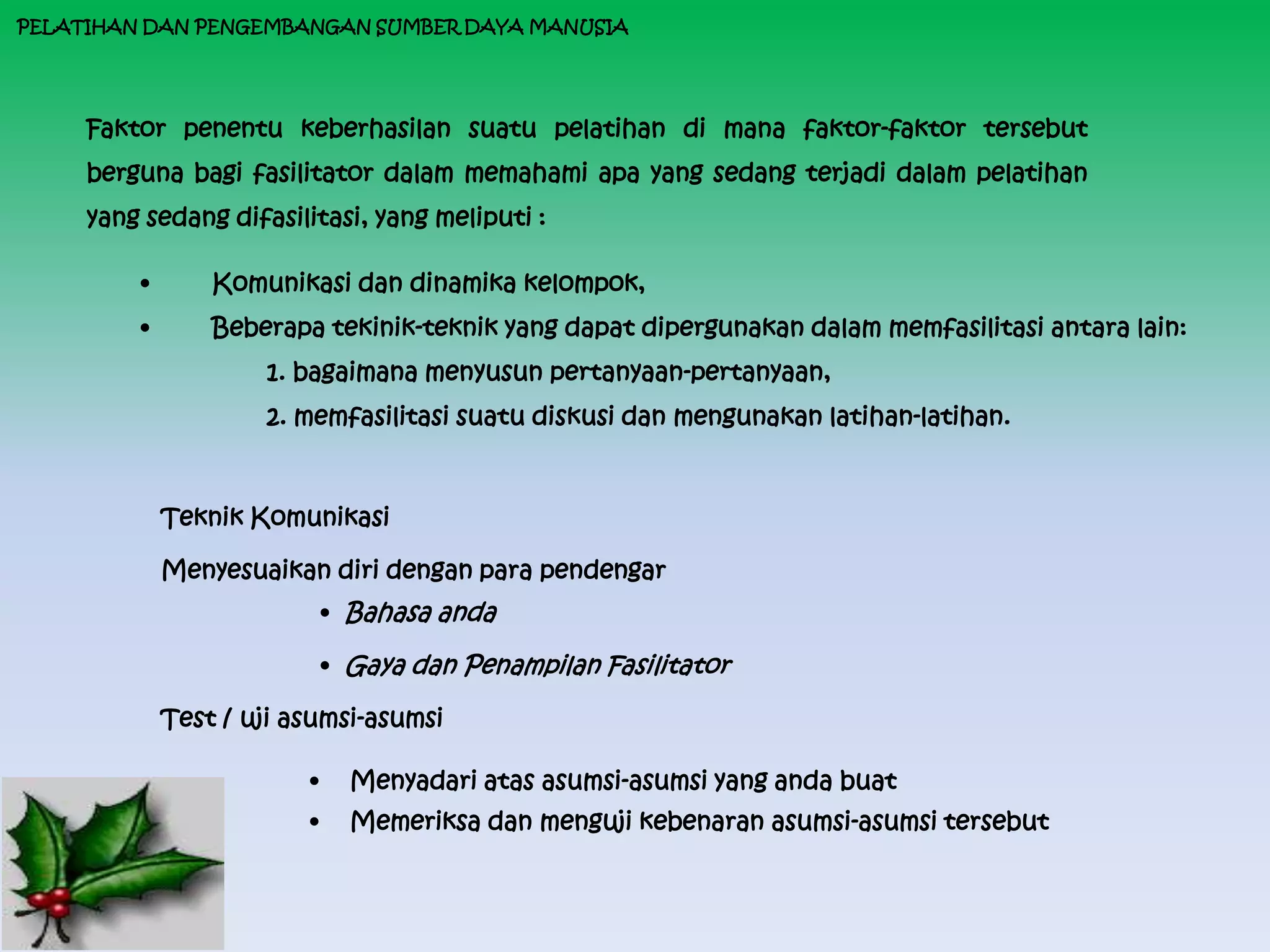 PELATIHAN DAN PENGEMBANGAN SUMBER DAYA MANUSIA




     Faktor penentu keberhasilan suatu pelatihan di mana faktor-faktor tersebut
     berguna bagi fasilitator dalam memahami apa yang sedang terjadi dalam pelatihan
     yang sedang difasilitasi, yang meliputi :

         •       Komunikasi dan dinamika kelompok,
         •       Beberapa tekinik-teknik yang dapat dipergunakan dalam memfasilitasi antara lain:
                     1. bagaimana menyusun pertanyaan-pertanyaan,
                     2. memfasilitasi suatu diskusi dan mengunakan latihan-latihan.



             Teknik Komunikasi

             Menyesuaikan diri dengan para pendengar
                             • Bahasa anda

                             • Gaya dan Penampilan Fasilitator

             Test / uji asumsi-asumsi

                         •     Menyadari atas asumsi-asumsi yang anda buat
                         •     Memeriksa dan menguji kebenaran asumsi-asumsi tersebut
 