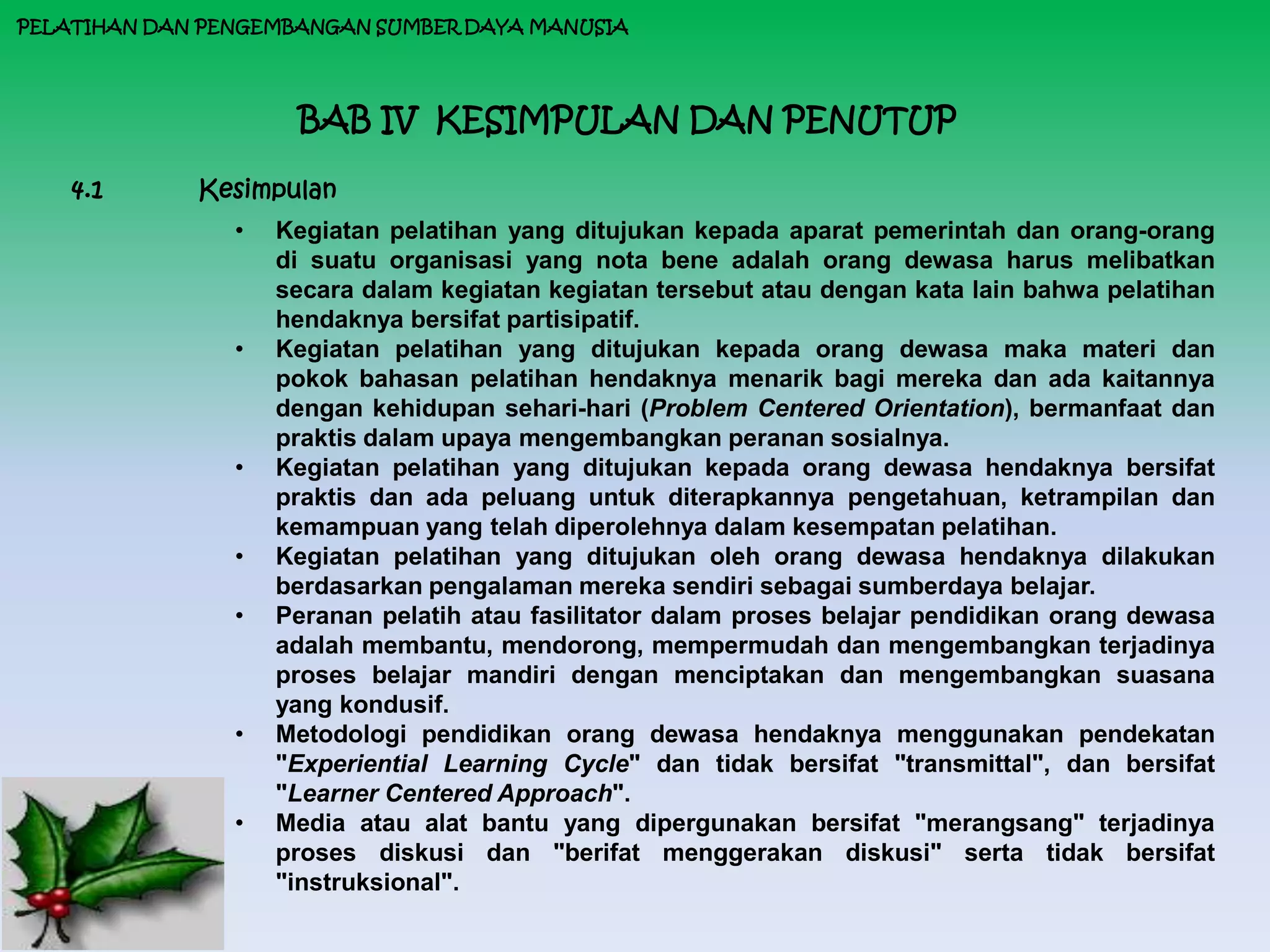 PELATIHAN DAN PENGEMBANGAN SUMBER DAYA MANUSIA




                     BAB IV KESIMPULAN DAN PENUTUP

    4.1      Kesimpulan
                •   Kegiatan pelatihan yang ditujukan kepada aparat pemerintah dan orang-orang
                    di suatu organisasi yang nota bene adalah orang dewasa harus melibatkan
                    secara dalam kegiatan kegiatan tersebut atau dengan kata lain bahwa pelatihan
                    hendaknya bersifat partisipatif.
                •   Kegiatan pelatihan yang ditujukan kepada orang dewasa maka materi dan
                    pokok bahasan pelatihan hendaknya menarik bagi mereka dan ada kaitannya
                    dengan kehidupan sehari-hari (Problem Centered Orientation), bermanfaat dan
                    praktis dalam upaya mengembangkan peranan sosialnya.
                •   Kegiatan pelatihan yang ditujukan kepada orang dewasa hendaknya bersifat
                    praktis dan ada peluang untuk diterapkannya pengetahuan, ketrampilan dan
                    kemampuan yang telah diperolehnya dalam kesempatan pelatihan.
                •   Kegiatan pelatihan yang ditujukan oleh orang dewasa hendaknya dilakukan
                    berdasarkan pengalaman mereka sendiri sebagai sumberdaya belajar.
                •   Peranan pelatih atau fasilitator dalam proses belajar pendidikan orang dewasa
                    adalah membantu, mendorong, mempermudah dan mengembangkan terjadinya
                    proses belajar mandiri dengan menciptakan dan mengembangkan suasana
                    yang kondusif.
                •   Metodologi pendidikan orang dewasa hendaknya menggunakan pendekatan
                    "Experiential Learning Cycle" dan tidak bersifat "transmittal", dan bersifat
                    "Learner Centered Approach".
                •   Media atau alat bantu yang dipergunakan bersifat "merangsang" terjadinya
                    proses diskusi dan "berifat menggerakan diskusi" serta tidak bersifat
                    "instruksional".
 
