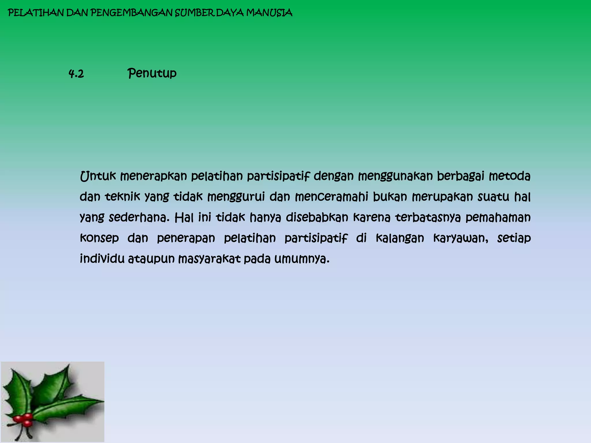 PELATIHAN DAN PENGEMBANGAN SUMBER DAYA MANUSIA




         4.2       Penutup




           Untuk menerapkan pelatihan partisipatif dengan menggunakan berbagai metoda
           dan teknik yang tidak menggurui dan menceramahi bukan merupakan suatu hal
           yang sederhana. Hal ini tidak hanya disebabkan karena terbatasnya pemahaman
           konsep dan penerapan pelatihan partisipatif di kalangan karyawan, setiap
           individu ataupun masyarakat pada umumnya.
 