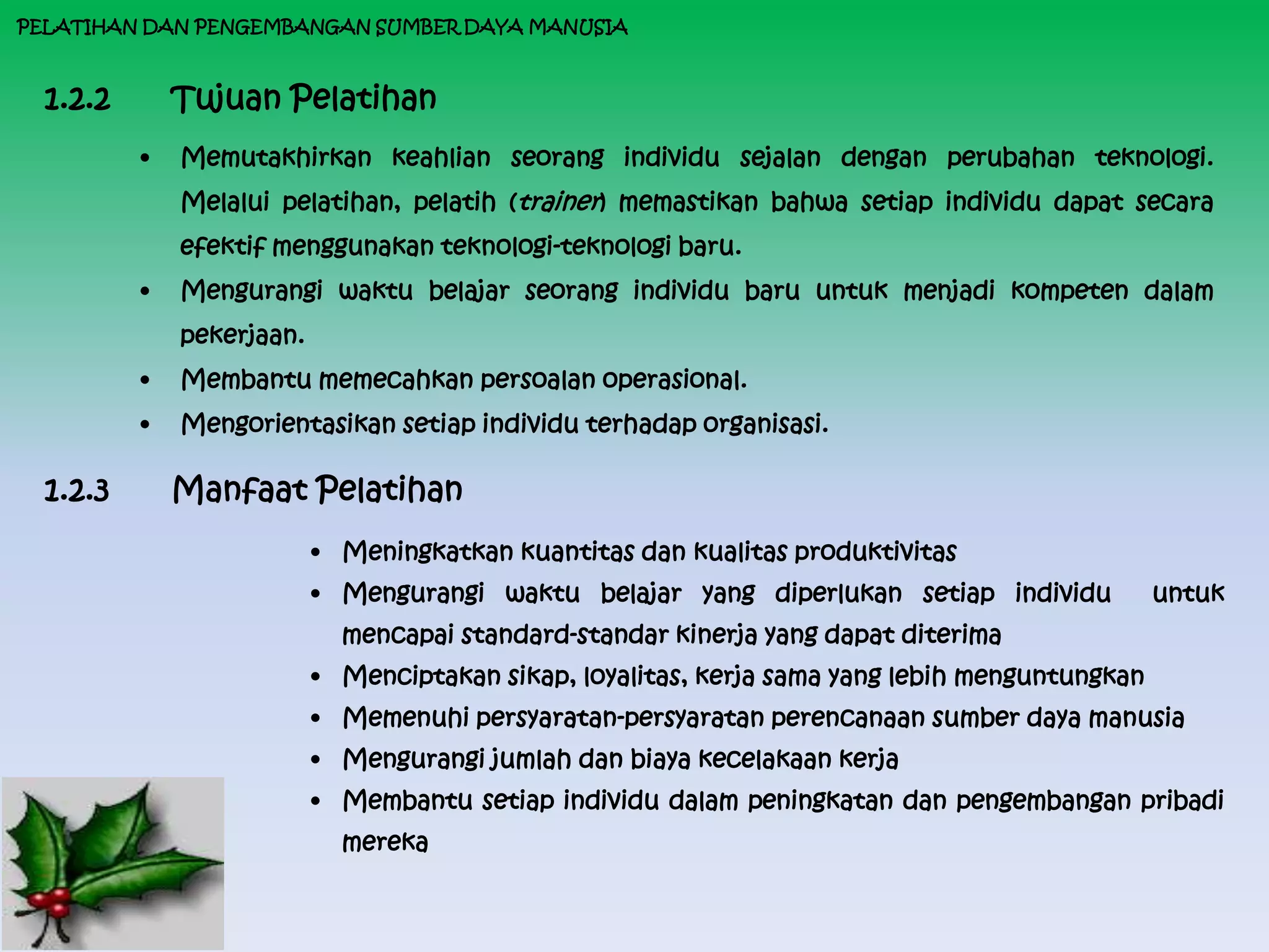 PELATIHAN DAN PENGEMBANGAN SUMBER DAYA MANUSIA



  1.2.2       Tujuan Pelatihan
          •   Memutakhirkan keahlian seorang individu sejalan dengan perubahan teknologi.
              Melalui pelatihan, pelatih (trainer) memastikan bahwa setiap individu dapat secara
              efektif menggunakan teknologi-teknologi baru.
          •   Mengurangi waktu belajar seorang individu baru untuk menjadi kompeten dalam
              pekerjaan.
          •   Membantu memecahkan persoalan operasional.
          •   Mengorientasikan setiap individu terhadap organisasi.

  1.2.3       Manfaat Pelatihan
                           • Meningkatkan kuantitas dan kualitas produktivitas
                           • Mengurangi waktu belajar yang diperlukan setiap individu            untuk
                             mencapai standard-standar kinerja yang dapat diterima
                           • Menciptakan sikap, loyalitas, kerja sama yang lebih menguntungkan
                           • Memenuhi persyaratan-persyaratan perencanaan sumber daya manusia
                           • Mengurangi jumlah dan biaya kecelakaan kerja
                           • Membantu setiap individu dalam peningkatan dan pengembangan pribadi
                             mereka
 