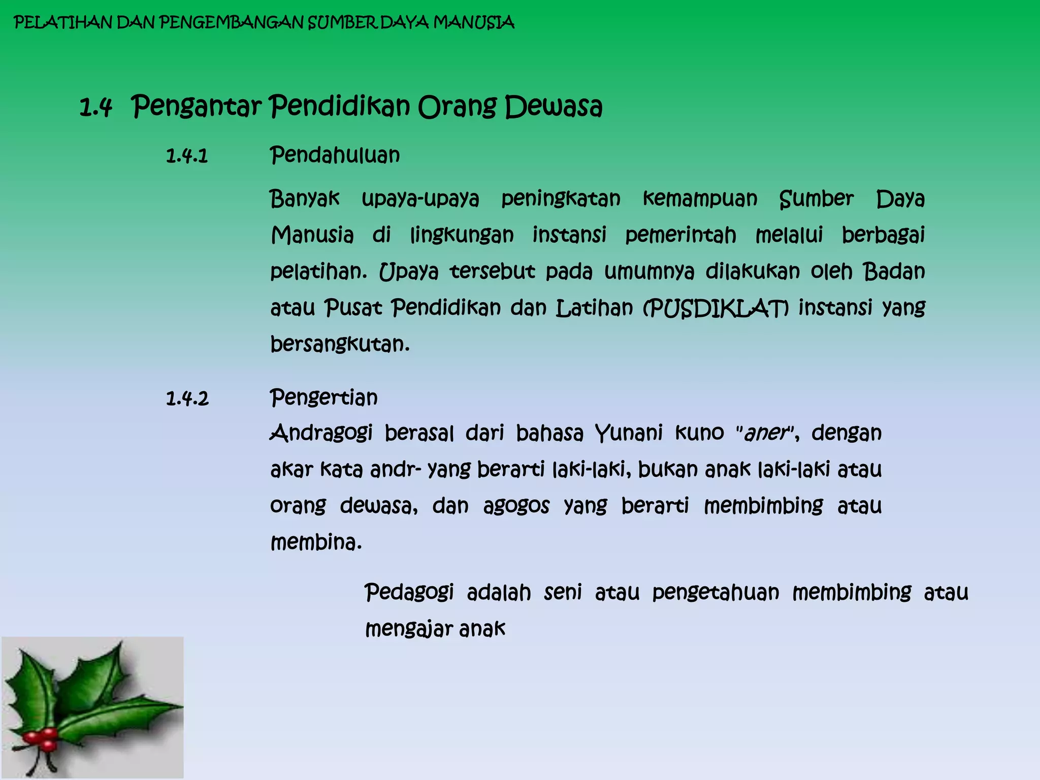 PELATIHAN DAN PENGEMBANGAN SUMBER DAYA MANUSIA




      1.4 Pengantar Pendidikan Orang Dewasa
              1.4.1    Pendahuluan

                       Banyak   upaya-upaya    peningkatan    kemampuan      Sumber    Daya
                       Manusia di lingkungan instansi pemerintah melalui berbagai
                       pelatihan. Upaya tersebut pada umumnya dilakukan oleh Badan
                       atau Pusat Pendidikan dan Latihan (PUSDIKLAT) instansi yang
                       bersangkutan.

              1.4.2    Pengertian
                       Andragogi berasal dari bahasa Yunani kuno "aner", dengan
                       akar kata andr- yang berarti laki-laki, bukan anak laki-laki atau
                       orang dewasa, dan agogos yang berarti membimbing atau
                       membina.

                                  Pedagogi adalah seni atau pengetahuan membimbing atau
                                  mengajar anak
 