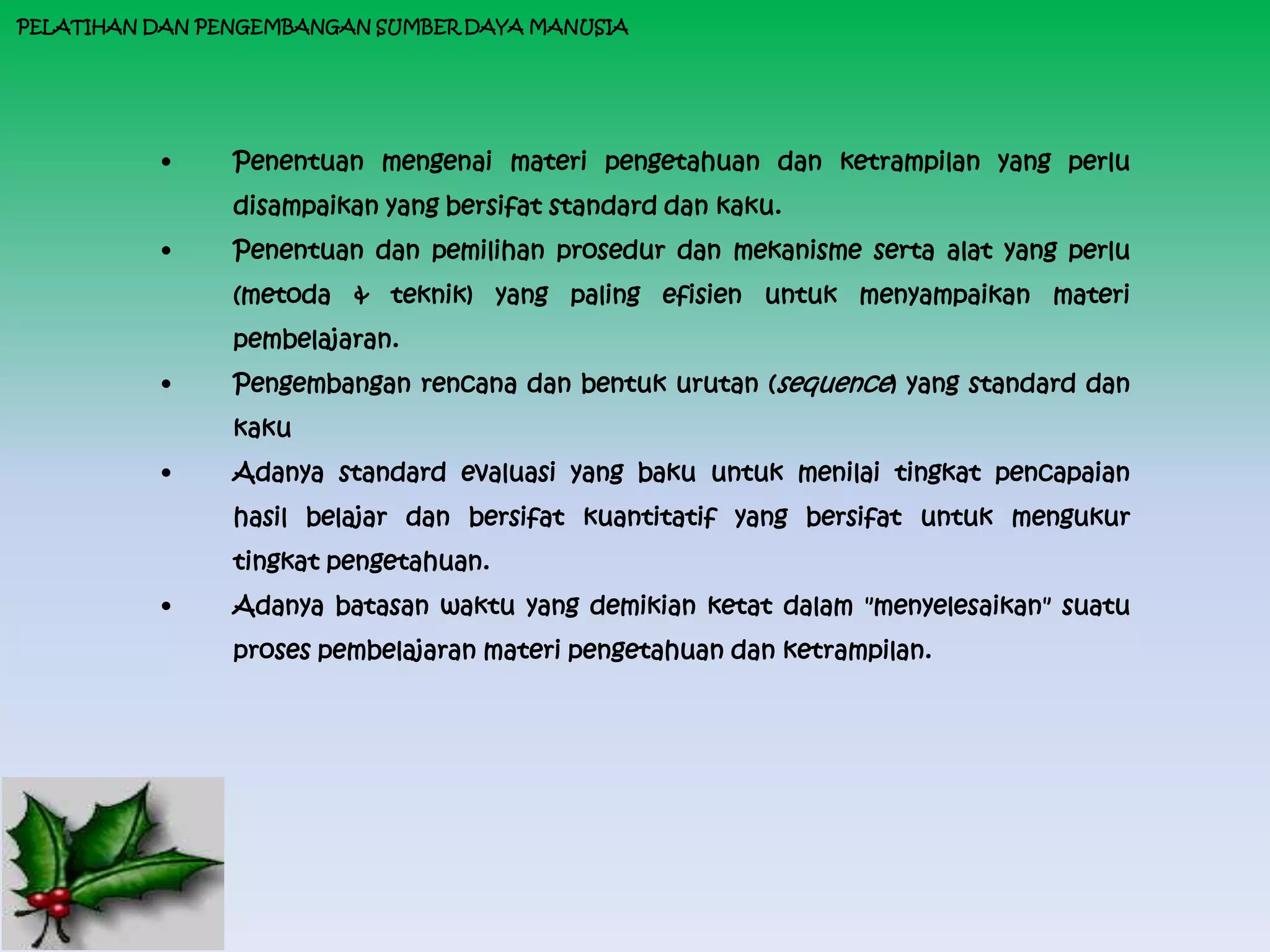 PELATIHAN DAN PENGEMBANGAN SUMBER DAYA MANUSIA




          •     Penentuan mengenai materi pengetahuan dan ketrampilan yang perlu
                disampaikan yang bersifat standard dan kaku.
          •     Penentuan dan pemilihan prosedur dan mekanisme serta alat yang perlu
                (metoda & teknik) yang paling efisien untuk menyampaikan materi
                pembelajaran.
          •     Pengembangan rencana dan bentuk urutan (sequence) yang standard dan
                kaku
          •     Adanya standard evaluasi yang baku untuk menilai tingkat pencapaian
                hasil belajar dan bersifat kuantitatif yang bersifat untuk mengukur
                tingkat pengetahuan.
          •     Adanya batasan waktu yang demikian ketat dalam "menyelesaikan" suatu
                proses pembelajaran materi pengetahuan dan ketrampilan.
 