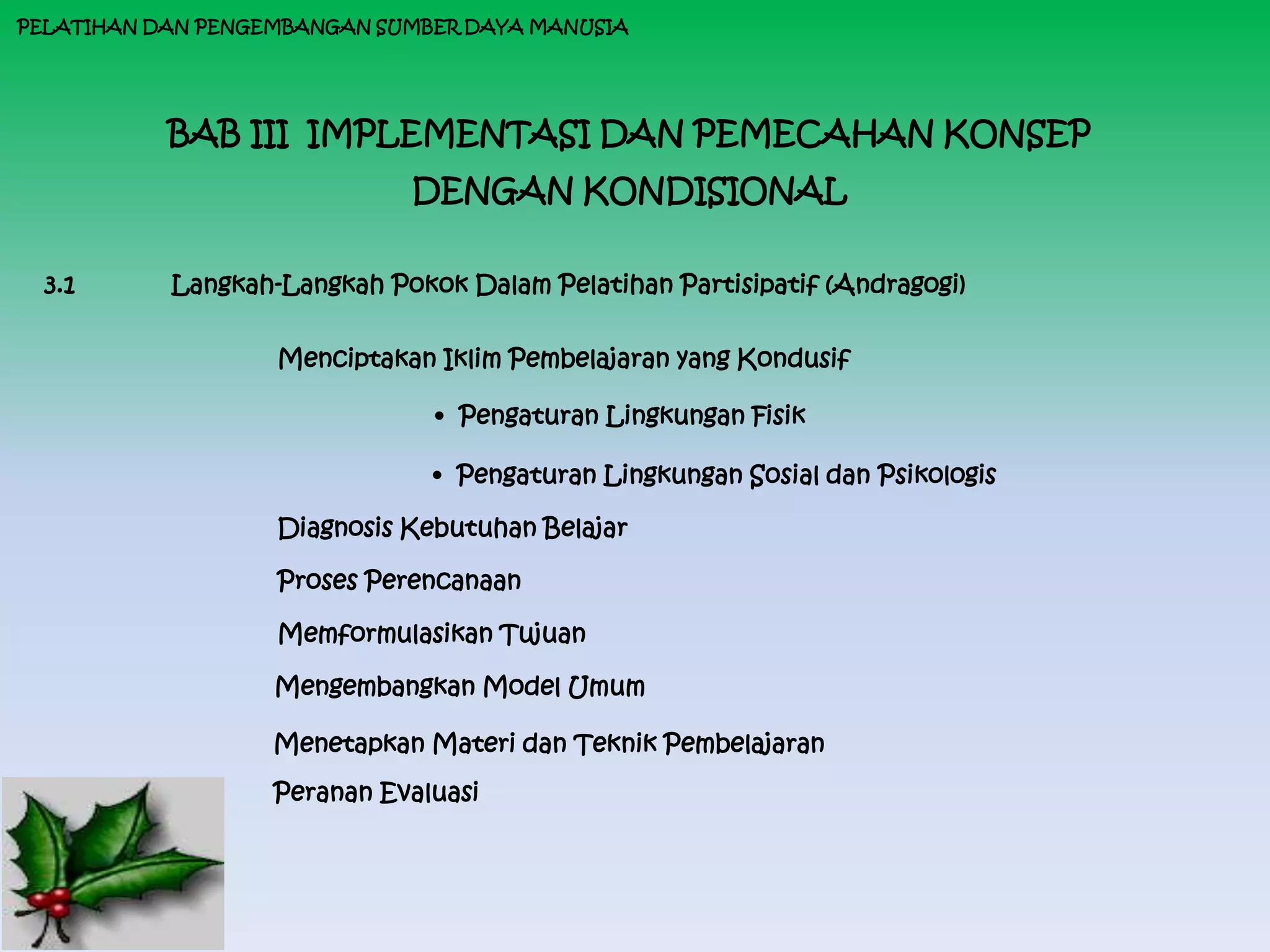 PELATIHAN DAN PENGEMBANGAN SUMBER DAYA MANUSIA




           BAB III IMPLEMENTASI DAN PEMECAHAN KONSEP
                             DENGAN KONDISIONAL

  3.1      Langkah-Langkah Pokok Dalam Pelatihan Partisipatif (Andragogi)

                   Menciptakan Iklim Pembelajaran yang Kondusif

                               • Pengaturan Lingkungan Fisik

                               • Pengaturan Lingkungan Sosial dan Psikologis

                   Diagnosis Kebutuhan Belajar

                   Proses Perencanaan

                   Memformulasikan Tujuan

                   Mengembangkan Model Umum

                   Menetapkan Materi dan Teknik Pembelajaran
                   Peranan Evaluasi
 