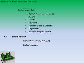 PELATIHAN DAN PENGEMBANGAN SUMBER DAYA MANUSIA
Berikan Umpan Balik
• Mulailah dengan hal yang positif
• Spesifik
• Tentatif
• Informatif
• Berbentuk Saran & Alternatif
• Tingkah Laku
• Deskriptif daripada evaluasi
3.4 Evaluasi Pelatihan
Evaluasi Konvensional ( Pedagogi )
Evaluasi Andragogi
 