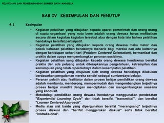 BAB IV KESIMPULAN DAN PENUTUP
PELATIHAN DAN PENGEMBANGAN SUMBER DAYA MANUSIA
4.1 Kesimpulan
• Kegiatan pelatihan yang ditujukan kepada aparat pemerintah dan orang-orang
di suatu organisasi yang nota bene adalah orang dewasa harus melibatkan
secara dalam kegiatan kegiatan tersebut atau dengan kata lain bahwa pelatihan
hendaknya bersifat partisipatif.
• Kegiatan pelatihan yang ditujukan kepada orang dewasa maka materi dan
pokok bahasan pelatihan hendaknya menarik bagi mereka dan ada kaitannya
dengan kehidupan sehari-hari (Problem Centered Orientation), bermanfaat dan
praktis dalam upaya mengembangkan peranan sosialnya.
• Kegiatan pelatihan yang ditujukan kepada orang dewasa hendaknya bersifat
praktis dan ada peluang untuk diterapkannya pengetahuan, ketrampilan dan
kemampuan yang telah diperolehnya dalam kesempatan pelatihan.
• Kegiatan pelatihan yang ditujukan oleh orang dewasa hendaknya dilakukan
berdasarkan pengalaman mereka sendiri sebagai sumberdaya belajar.
• Peranan pelatih atau fasilitator dalam proses belajar pendidikan orang dewasa
adalah membantu, mendorong, mempermudah dan mengembangkan terjadinya
proses belajar mandiri dengan menciptakan dan mengembangkan suasana
yang kondusif.
• Metodologi pendidikan orang dewasa hendaknya menggunakan pendekatan
"Experiential Learning Cycle" dan tidak bersifat "transmittal", dan bersifat
"Learner Centered Approach".
• Media atau alat bantu yang dipergunakan bersifat "merangsang" terjadinya
proses diskusi dan "berifat menggerakan diskusi" serta tidak bersifat
"instruksional".
 
