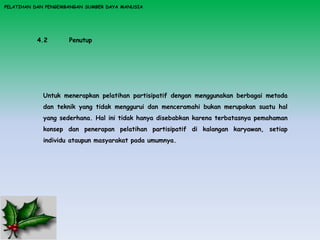 PELATIHAN DAN PENGEMBANGAN SUMBER DAYA MANUSIA
4.2 Penutup
Untuk menerapkan pelatihan partisipatif dengan menggunakan berbagai metoda
dan teknik yang tidak menggurui dan menceramahi bukan merupakan suatu hal
yang sederhana. Hal ini tidak hanya disebabkan karena terbatasnya pemahaman
konsep dan penerapan pelatihan partisipatif di kalangan karyawan, setiap
individu ataupun masyarakat pada umumnya.
 