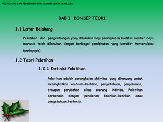 BAB I KONSEP TEORI
1.1 Latar Belakang
Pelatihan dan pengembangan yang dilakukan bagi peningkatan kualitas sumber daya
manusia telah dilakukan dengan berbagai pendekatan yang bersifat konvensional
(pedagogis)
1.2 Teori Pelatihan
1.2.1 Definisi Pelatihan
Pelatihan adalah serangkaian aktivitas yang dirancang untuk
meningkatkan keahlian-keahlian, pengetahuan, pengalaman,
ataupun perubahan sikap seorang individu. Pelatihan
berkenaan dengan perolehan keahlian-keahlian atau
pengetahuan tertentu.
PELATIHAN DAN PENGEMBANGAN SUMBER DAYA MANUSIA
 