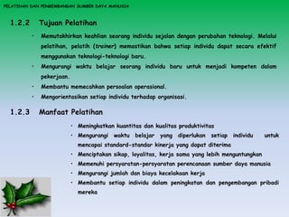 PELATIHAN DAN PENGEMBANGAN SUMBER DAYA MANUSIA
1.2.2 Tujuan Pelatihan
• Memutakhirkan keahlian seorang individu sejalan dengan perubahan teknologi. Melalui
pelatihan, pelatih (trainer) memastikan bahwa setiap individu dapat secara efektif
menggunakan teknologi-teknologi baru.
• Mengurangi waktu belajar seorang individu baru untuk menjadi kompeten dalam
pekerjaan.
• Membantu memecahkan persoalan operasional.
• Mengorientasikan setiap individu terhadap organisasi.
1.2.3 Manfaat Pelatihan
• Meningkatkan kuantitas dan kualitas produktivitas
• Mengurangi waktu belajar yang diperlukan setiap individu untuk
mencapai standard-standar kinerja yang dapat diterima
• Menciptakan sikap, loyalitas, kerja sama yang lebih menguntungkan
• Memenuhi persyaratan-persyaratan perencanaan sumber daya manusia
• Mengurangi jumlah dan biaya kecelakaan kerja
• Membantu setiap individu dalam peningkatan dan pengembangan pribadi
mereka
 