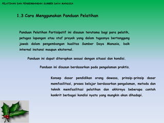PELATIHAN DAN PENGEMBANGAN SUMBER DAYA MANUSIA
1.3 Cara Menggunakan Panduan Pelatihan
Panduan Pelatihan Partisipatif ini disusun terutama bagi para pelatih,
petugas lapangan atau staf proyek yang dalam tugasnya bertanggung
jawab dalam pengembangan kualitas Sumber Daya Manusia, baik
internal instansi maupun eksternal.
Panduan ini disusun berdasarkan pada pengalaman praktis.
Panduan ini dapat diterapkan sesuai dengan situasi dan kondisi.
Konsep dasar pendidikan orang dewasa, prinsip-prinsip dasar
memfasilitasi, proses belajar berdasarkan pengalaman, metoda dan
teknik memfasilitasi pelatihan dan akhirnya beberapa contoh
konkrit berbagai kondisi nyata yang mungkin akan dihadapi.
 