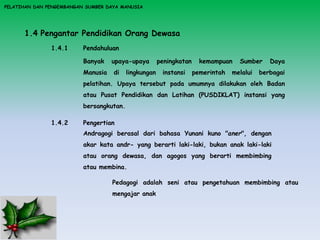 PELATIHAN DAN PENGEMBANGAN SUMBER DAYA MANUSIA
1.4 Pengantar Pendidikan Orang Dewasa
1.4.1 Pendahuluan
Banyak upaya-upaya peningkatan kemampuan Sumber Daya
Manusia di lingkungan instansi pemerintah melalui berbagai
pelatihan. Upaya tersebut pada umumnya dilakukan oleh Badan
atau Pusat Pendidikan dan Latihan (PUSDIKLAT) instansi yang
bersangkutan.
1.4.2 Pengertian
Andragogi berasal dari bahasa Yunani kuno "aner", dengan
akar kata andr- yang berarti laki-laki, bukan anak laki-laki
atau orang dewasa, dan agogos yang berarti membimbing
atau membina.
Pedagogi adalah seni atau pengetahuan membimbing atau
mengajar anak
 