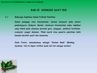 PELATIHAN DAN PENGEMBANGAN SUMBER DAYA MANUSIA
BAB II KONDISI SAAT INI
2.1 Beberapa Implikasi Dalam Praktek Pelatihan
Dalam pedagogi atau konvensional, karena berpusat pada materi
pembelajaran (Subject Matter Centered Orientation) maka implikasi
yang timbul pada umumnya peranan guru, pengajar, pembuat kurikulum,
evaluator sangat dominan. Pihak murid atau peserta pelatihan lebih
banyak bersifat pasif dan menerima.
Paulo Freire, menyebutnya sebagai "Sistem Bank" (Banking
System). Hal ini dapat terlihat pada hal-hal sebagai berikut:
 