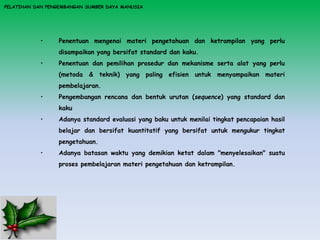PELATIHAN DAN PENGEMBANGAN SUMBER DAYA MANUSIA
• Penentuan mengenai materi pengetahuan dan ketrampilan yang perlu
disampaikan yang bersifat standard dan kaku.
• Penentuan dan pemilihan prosedur dan mekanisme serta alat yang perlu
(metoda & teknik) yang paling efisien untuk menyampaikan materi
pembelajaran.
• Pengembangan rencana dan bentuk urutan (sequence) yang standard dan
kaku
• Adanya standard evaluasi yang baku untuk menilai tingkat pencapaian hasil
belajar dan bersifat kuantitatif yang bersifat untuk mengukur tingkat
pengetahuan.
• Adanya batasan waktu yang demikian ketat dalam "menyelesaikan" suatu
proses pembelajaran materi pengetahuan dan ketrampilan.
 