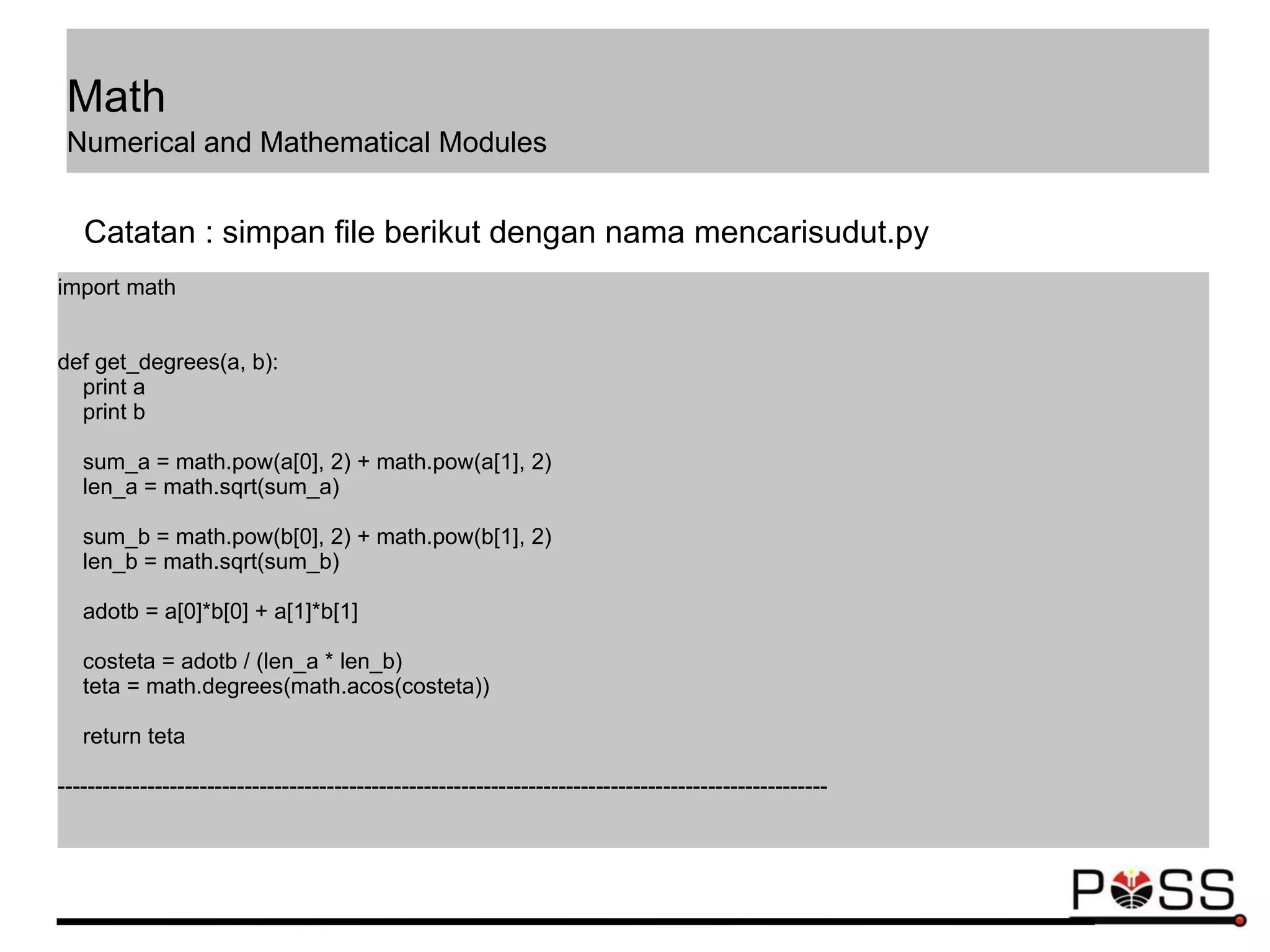 import math
def get_degrees(a, b):
print a
print b
sum_a = math.pow(a[0], 2) + math.pow(a[1], 2)
len_a = math.sqrt(sum_a)
sum_b = math.pow(b[0], 2) + math.pow(b[1], 2)
len_b = math.sqrt(sum_b)
adotb = a[0]*b[0] + a[1]*b[1]
costeta = adotb / (len_a * len_b)
teta = math.degrees(math.acos(costeta))
return teta
-------------------------------------------------------------------------------------------------------
Catatan : simpan file berikut dengan nama mencarisudut.py
Math
Numerical and Mathematical Modules
 