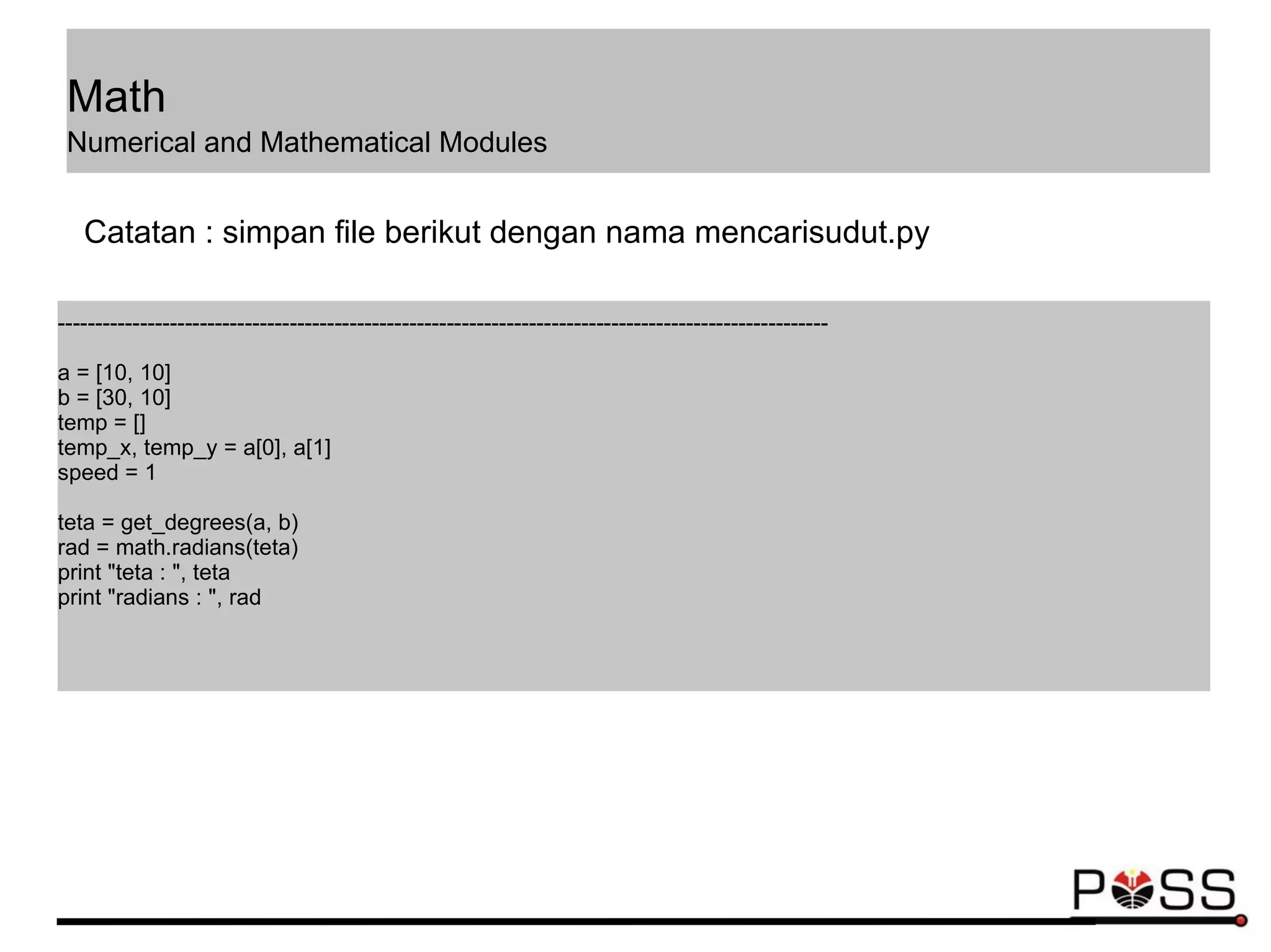 -------------------------------------------------------------------------------------------------------
a = [10, 10]
b = [30, 10]
temp = []
temp_x, temp_y = a[0], a[1]
speed = 1
teta = get_degrees(a, b)
rad = math.radians(teta)
print "teta : ", teta
print "radians : ", rad
Catatan : simpan file berikut dengan nama mencarisudut.py
Math
Numerical and Mathematical Modules
 