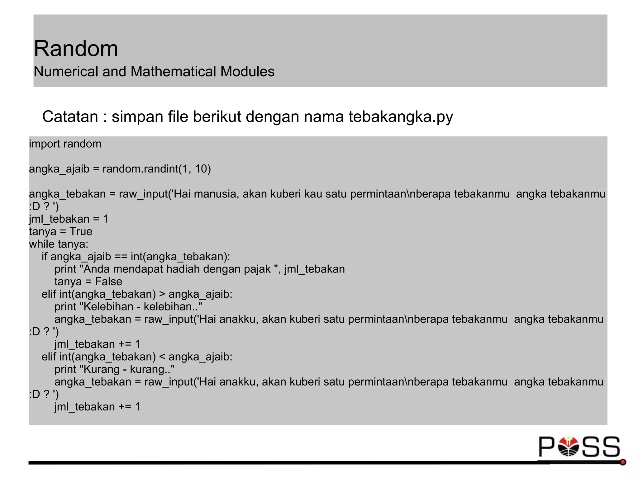 import random
angka_ajaib = random.randint(1, 10)
angka_tebakan = raw_input('Hai manusia, akan kuberi kau satu permintaannberapa tebakanmu angka tebakanmu
:D ? ')
jml_tebakan = 1
tanya = True
while tanya:
if angka_ajaib == int(angka_tebakan):
print "Anda mendapat hadiah dengan pajak ", jml_tebakan
tanya = False
elif int(angka_tebakan) > angka_ajaib:
print "Kelebihan - kelebihan.."
angka_tebakan = raw_input('Hai anakku, akan kuberi satu permintaannberapa tebakanmu angka tebakanmu
:D ? ')
jml_tebakan += 1
elif int(angka_tebakan) < angka_ajaib:
print "Kurang - kurang.."
angka_tebakan = raw_input('Hai anakku, akan kuberi satu permintaannberapa tebakanmu angka tebakanmu
:D ? ')
jml_tebakan += 1
Catatan : simpan file berikut dengan nama tebakangka.py
Random
Numerical and Mathematical Modules
 