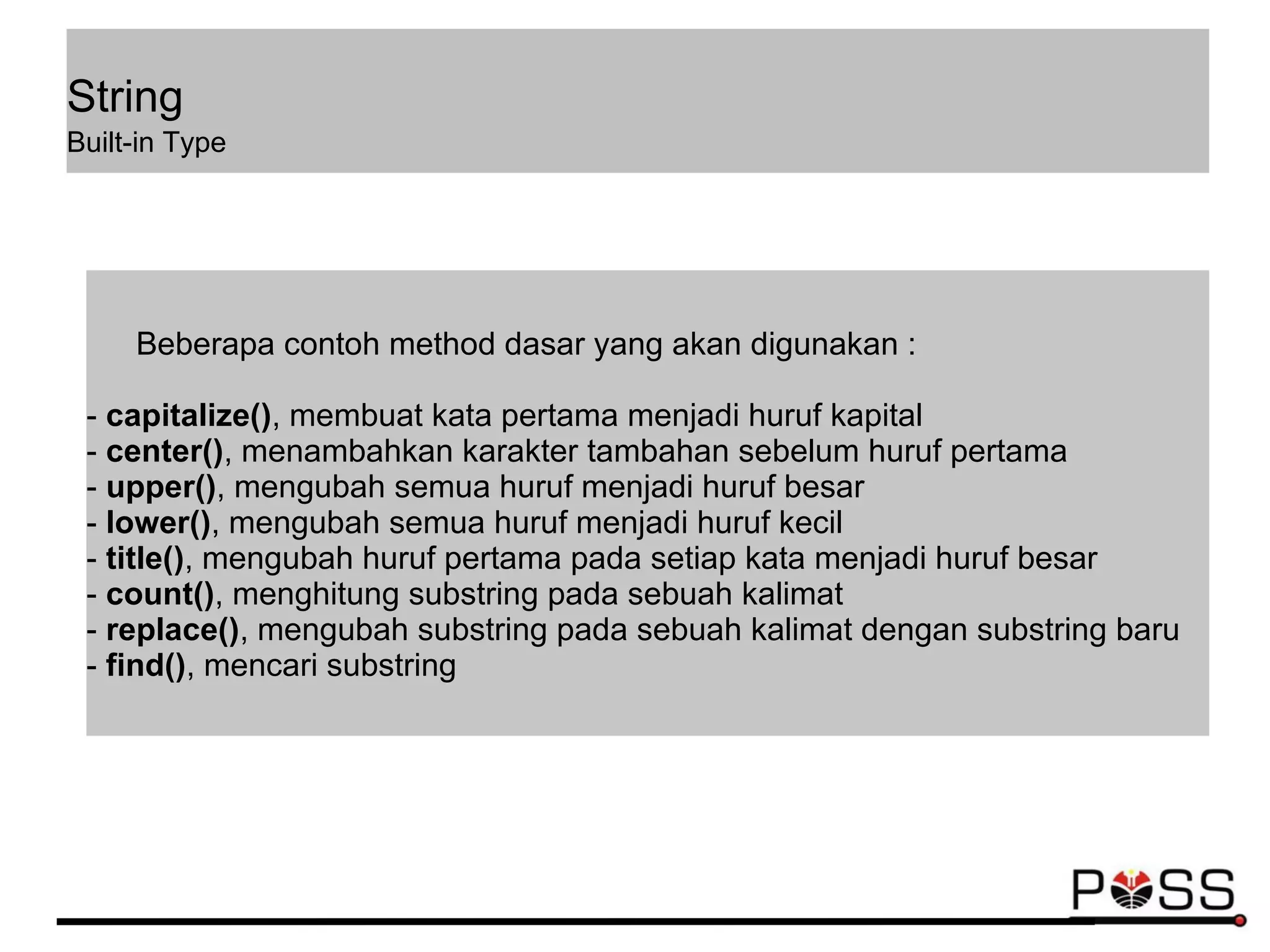String
Built-in Type
Beberapa contoh method dasar yang akan digunakan :
- capitalize(), membuat kata pertama menjadi huruf kapital
- center(), menambahkan karakter tambahan sebelum huruf pertama
- upper(), mengubah semua huruf menjadi huruf besar
- lower(), mengubah semua huruf menjadi huruf kecil
- title(), mengubah huruf pertama pada setiap kata menjadi huruf besar
- count(), menghitung substring pada sebuah kalimat
- replace(), mengubah substring pada sebuah kalimat dengan substring baru
- find(), mencari substring
 