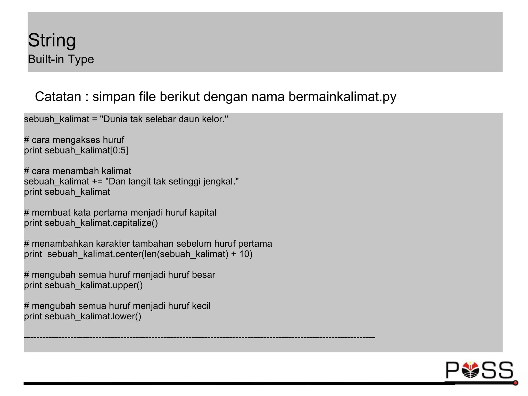 sebuah_kalimat = "Dunia tak selebar daun kelor."
# cara mengakses huruf
print sebuah_kalimat[0:5]
# cara menambah kalimat
sebuah_kalimat += "Dan langit tak setinggi jengkal."
print sebuah_kalimat
# membuat kata pertama menjadi huruf kapital
print sebuah_kalimat.capitalize()
# menambahkan karakter tambahan sebelum huruf pertama
print sebuah_kalimat.center(len(sebuah_kalimat) + 10)
# mengubah semua huruf menjadi huruf besar
print sebuah_kalimat.upper()
# mengubah semua huruf menjadi huruf kecil
print sebuah_kalimat.lower()
-----------------------------------------------------------------------------------------------------------------
Catatan : simpan file berikut dengan nama bermainkalimat.py
String
Built-in Type
 