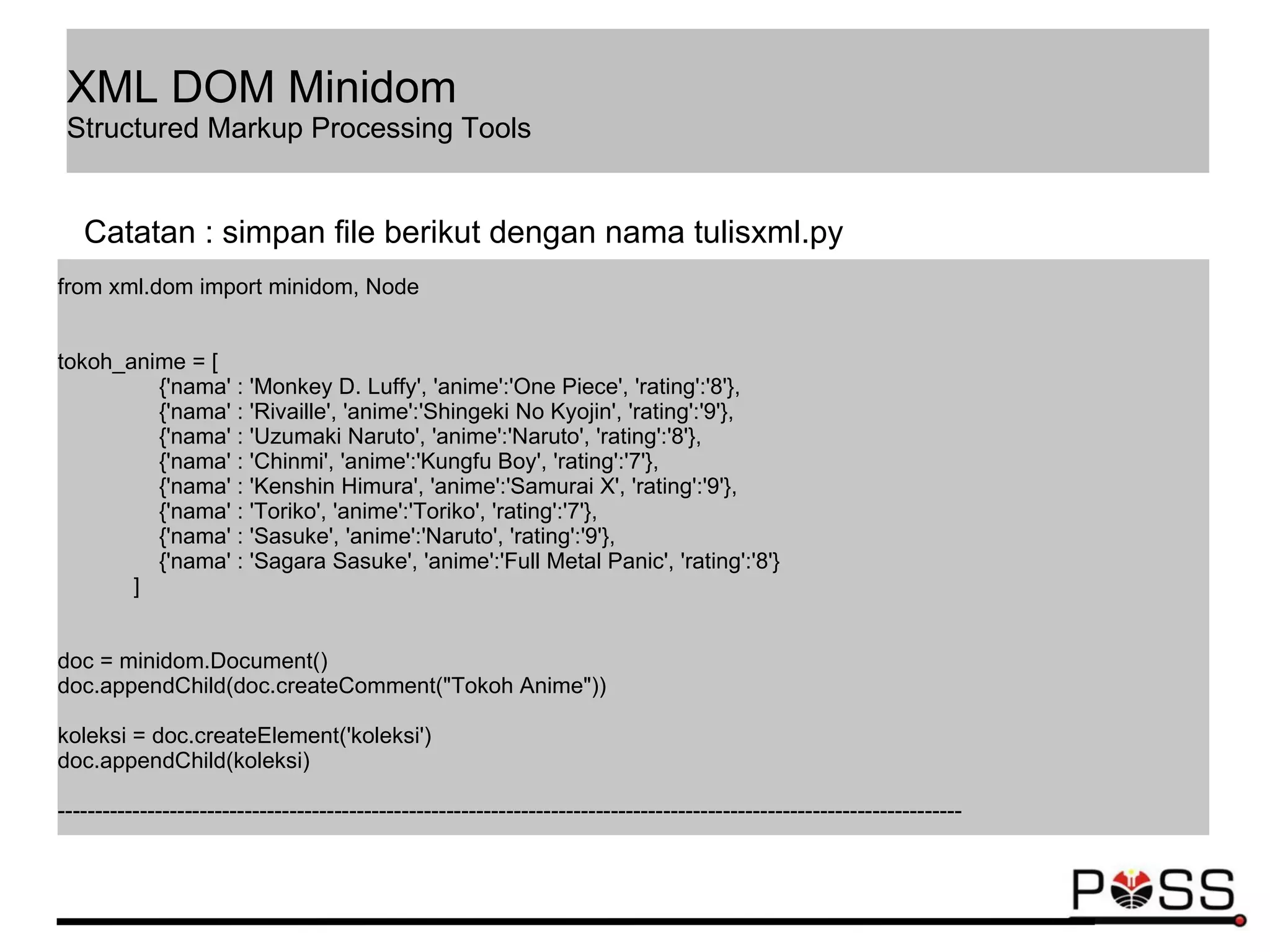 from xml.dom import minidom, Node
tokoh_anime = [
{'nama' : 'Monkey D. Luffy', 'anime':'One Piece', 'rating':'8'},
{'nama' : 'Rivaille', 'anime':'Shingeki No Kyojin', 'rating':'9'},
{'nama' : 'Uzumaki Naruto', 'anime':'Naruto', 'rating':'8'},
{'nama' : 'Chinmi', 'anime':'Kungfu Boy', 'rating':'7'},
{'nama' : 'Kenshin Himura', 'anime':'Samurai X', 'rating':'9'},
{'nama' : 'Toriko', 'anime':'Toriko', 'rating':'7'},
{'nama' : 'Sasuke', 'anime':'Naruto', 'rating':'9'},
{'nama' : 'Sagara Sasuke', 'anime':'Full Metal Panic', 'rating':'8'}
]
doc = minidom.Document()
doc.appendChild(doc.createComment("Tokoh Anime"))
koleksi = doc.createElement('koleksi')
doc.appendChild(koleksi)
-------------------------------------------------------------------------------------------------------------------------
Catatan : simpan file berikut dengan nama tulisxml.py
XML DOM Minidom
Structured Markup Processing Tools
 