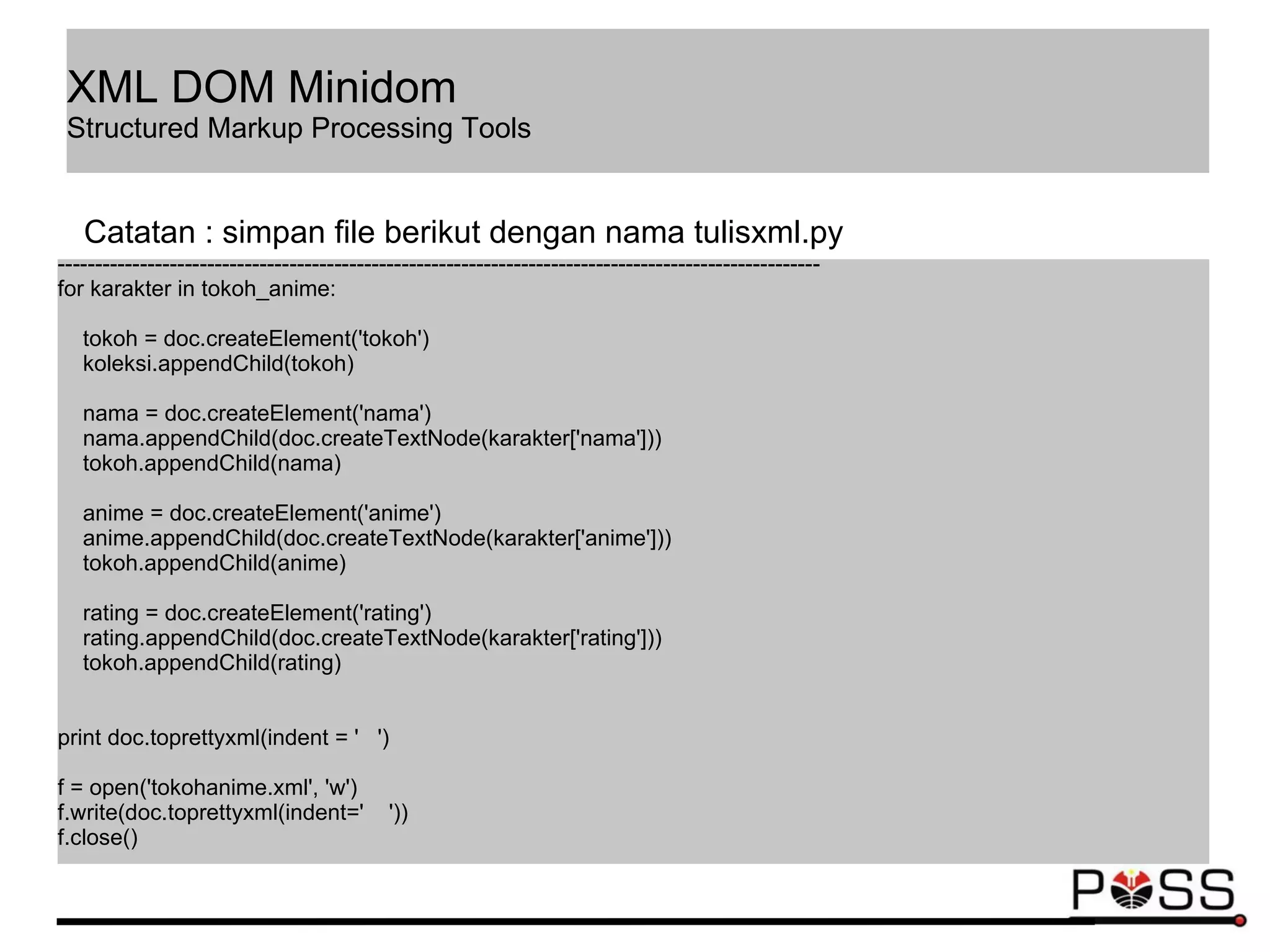 ------------------------------------------------------------------------------------------------------
for karakter in tokoh_anime:
tokoh = doc.createElement('tokoh')
koleksi.appendChild(tokoh)
nama = doc.createElement('nama')
nama.appendChild(doc.createTextNode(karakter['nama']))
tokoh.appendChild(nama)
anime = doc.createElement('anime')
anime.appendChild(doc.createTextNode(karakter['anime']))
tokoh.appendChild(anime)
rating = doc.createElement('rating')
rating.appendChild(doc.createTextNode(karakter['rating']))
tokoh.appendChild(rating)
print doc.toprettyxml(indent = ' ')
f = open('tokohanime.xml', 'w')
f.write(doc.toprettyxml(indent=' '))
f.close()
Catatan : simpan file berikut dengan nama tulisxml.py
XML DOM Minidom
Structured Markup Processing Tools
 