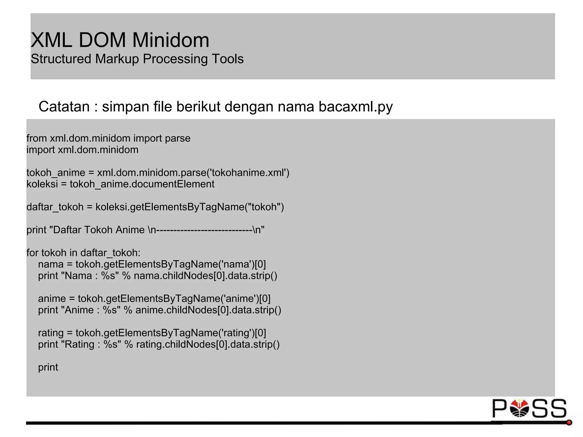 from xml.dom.minidom import parse
import xml.dom.minidom
tokoh_anime = xml.dom.minidom.parse('tokohanime.xml')
koleksi = tokoh_anime.documentElement
daftar_tokoh = koleksi.getElementsByTagName("tokoh")
print "Daftar Tokoh Anime n----------------------------n"
for tokoh in daftar_tokoh:
nama = tokoh.getElementsByTagName('nama')[0]
print "Nama : %s" % nama.childNodes[0].data.strip()
anime = tokoh.getElementsByTagName('anime')[0]
print "Anime : %s" % anime.childNodes[0].data.strip()
rating = tokoh.getElementsByTagName('rating')[0]
print "Rating : %s" % rating.childNodes[0].data.strip()
print
Catatan : simpan file berikut dengan nama bacaxml.py
XML DOM Minidom
Structured Markup Processing Tools
 