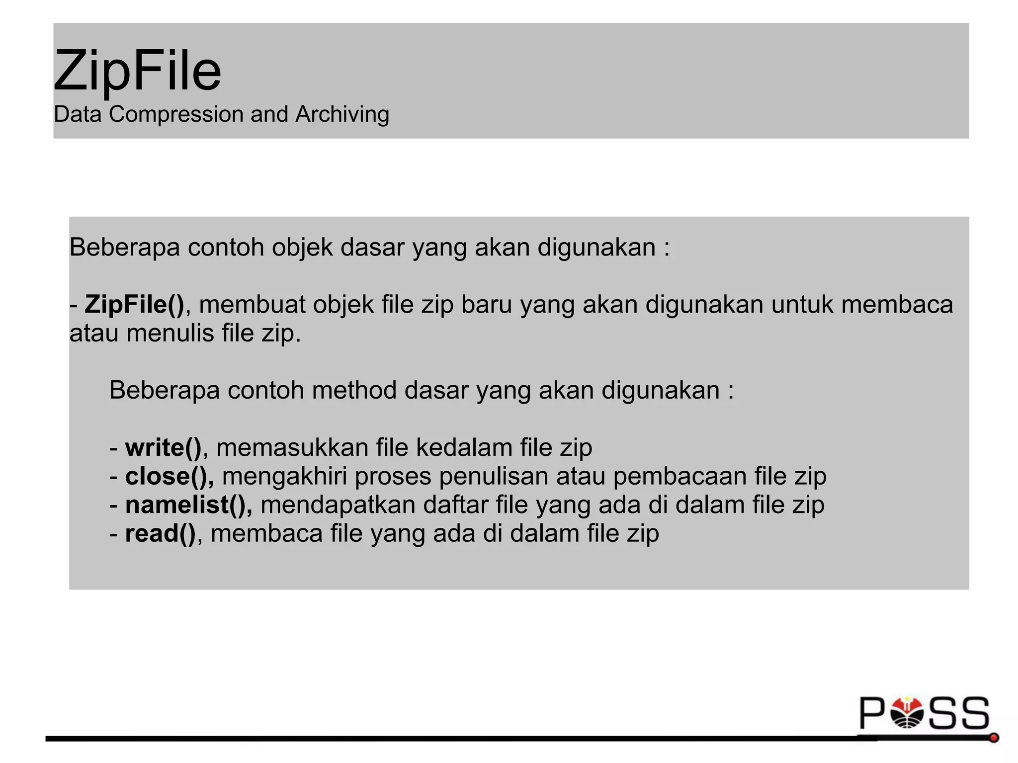 Beberapa contoh objek dasar yang akan digunakan :
- ZipFile(), membuat objek file zip baru yang akan digunakan untuk membaca
atau menulis file zip.
Beberapa contoh method dasar yang akan digunakan :
- write(), memasukkan file kedalam file zip
- close(), mengakhiri proses penulisan atau pembacaan file zip
- namelist(), mendapatkan daftar file yang ada di dalam file zip
- read(), membaca file yang ada di dalam file zip
ZipFile
Data Compression and Archiving
 