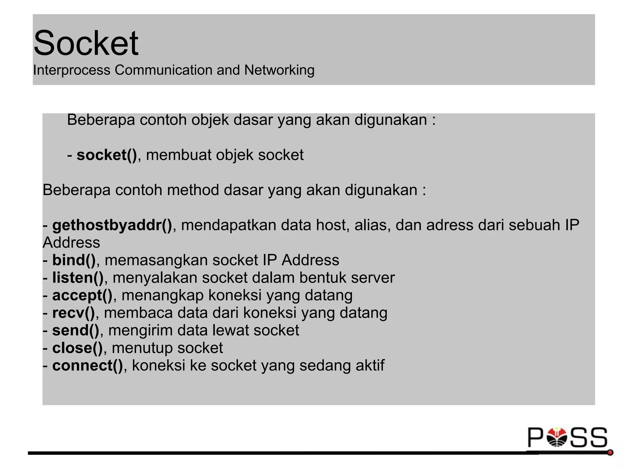 Beberapa contoh objek dasar yang akan digunakan :
- socket(), membuat objek socket
Beberapa contoh method dasar yang akan digunakan :
- gethostbyaddr(), mendapatkan data host, alias, dan adress dari sebuah IP
Address
- bind(), memasangkan socket IP Address
- listen(), menyalakan socket dalam bentuk server
- accept(), menangkap koneksi yang datang
- recv(), membaca data dari koneksi yang datang
- send(), mengirim data lewat socket
- close(), menutup socket
- connect(), koneksi ke socket yang sedang aktif
Socket
Interprocess Communication and Networking
 