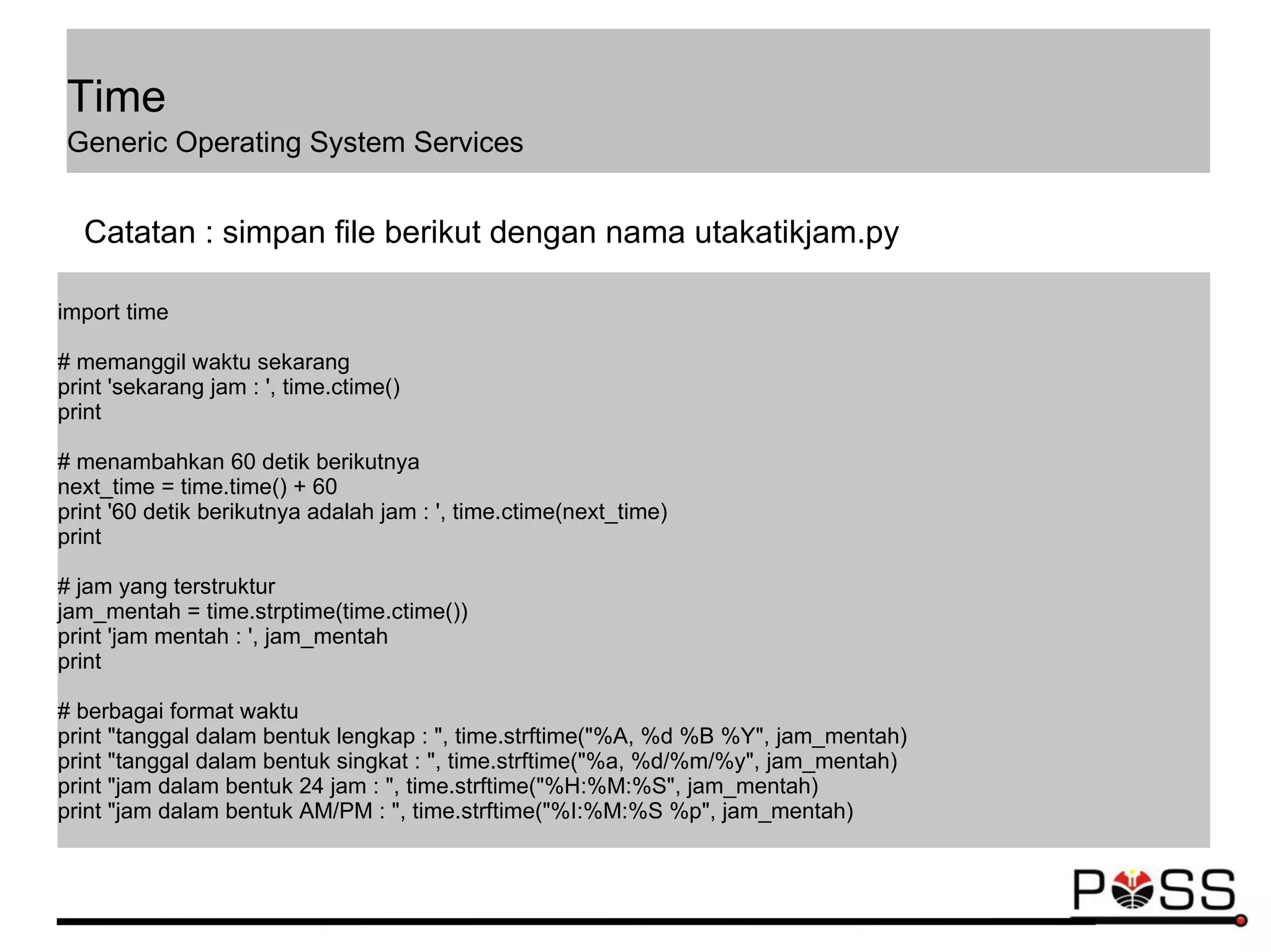 import time
# memanggil waktu sekarang
print 'sekarang jam : ', time.ctime()
print
# menambahkan 60 detik berikutnya
next_time = time.time() + 60
print '60 detik berikutnya adalah jam : ', time.ctime(next_time)
print
# jam yang terstruktur
jam_mentah = time.strptime(time.ctime())
print 'jam mentah : ', jam_mentah
print
# berbagai format waktu
print "tanggal dalam bentuk lengkap : ", time.strftime("%A, %d %B %Y", jam_mentah)
print "tanggal dalam bentuk singkat : ", time.strftime("%a, %d/%m/%y", jam_mentah)
print "jam dalam bentuk 24 jam : ", time.strftime("%H:%M:%S", jam_mentah)
print "jam dalam bentuk AM/PM : ", time.strftime("%I:%M:%S %p", jam_mentah)
Catatan : simpan file berikut dengan nama utakatikjam.py
Time
Generic Operating System Services
 