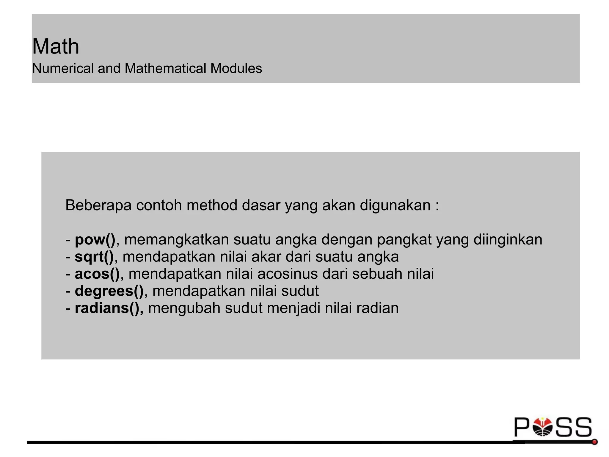 Math
Numerical and Mathematical Modules
Beberapa contoh method dasar yang akan digunakan :
- pow(), memangkatkan suatu angka dengan pangkat yang diinginkan
- sqrt(), mendapatkan nilai akar dari suatu angka
- acos(), mendapatkan nilai acosinus dari sebuah nilai
- degrees(), mendapatkan nilai sudut
- radians(), mengubah sudut menjadi nilai radian
 