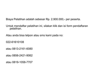Biaya Pelatihan adalah sebesar Rp. 2.900.000,- per peserta.
Untuk mendaftar pelatihan ini, silakan klik dan isi form pendaftaran
pelatihan.
Atau anda bisa telpon atau sms kami pada no:
022-61610108
atau 0813-2161-6080
atau 0856-2421-9062
atau 0819-1058-7707
 