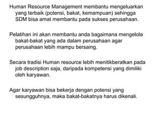 Human Resource Management membantu mengeluarkan
yang terbaik (potensi, bakat, kemampuan) sehingga
SDM bisa amat membantu pada sukses perusahaan.
Pelatihan ini akan membantu anda bagaimana mengelola
bakat-bakat yang ada dalam perusahaan agar
perusahaan lebih mampu bersaing.
Secara tradisi Human resource lebih menitikberatkan pada
job description saja, daripada kompetensi yang dimiliki
oleh karyawan.
Agar karyawan bisa bekerja dengan potensi yang
sesungguhnya, maka bakat-bakatnya harus dikenali.
 