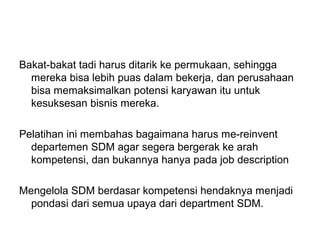 Bakat-bakat tadi harus ditarik ke permukaan, sehingga
mereka bisa lebih puas dalam bekerja, dan perusahaan
bisa memaksimalkan potensi karyawan itu untuk
kesuksesan bisnis mereka.
Pelatihan ini membahas bagaimana harus me-reinvent
departemen SDM agar segera bergerak ke arah
kompetensi, dan bukannya hanya pada job description
Mengelola SDM berdasar kompetensi hendaknya menjadi
pondasi dari semua upaya dari department SDM.
 