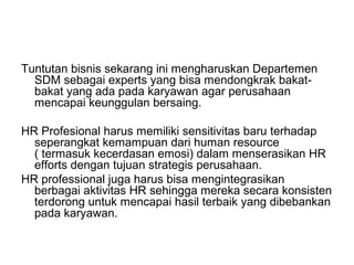 Tuntutan bisnis sekarang ini mengharuskan Departemen
SDM sebagai experts yang bisa mendongkrak bakat-
bakat yang ada pada karyawan agar perusahaan
mencapai keunggulan bersaing.
HR Profesional harus memiliki sensitivitas baru terhadap
seperangkat kemampuan dari human resource
( termasuk kecerdasan emosi) dalam menserasikan HR
efforts dengan tujuan strategis perusahaan.
HR professional juga harus bisa mengintegrasikan
berbagai aktivitas HR sehingga mereka secara konsisten
terdorong untuk mencapai hasil terbaik yang dibebankan
pada karyawan.
 
