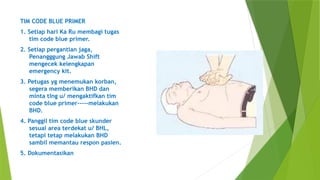 TIM CODE BLUE PRIMER
1. Setiap hari Ka Ru membagi tugas
tim code blue primer.
2. Setiap pergantian jaga,
Penangggung Jawab Shift
mengecek kelengkapan
emergency kit.
3. Petugas yg menemukan korban,
segera memberikan BHD dan
minta tlng u/ mengaktifkan tim
code blue primer-----melakukan
BHD.
4. Panggil tim code blue skunder
sesuai area terdekat u/ BHL,
tetapi tetap melakukan BHD
sambil memantau respon pasien.
5. Dokumentasikan
 