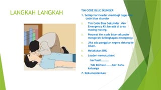LANGKAH LANGKAH
TIM CODE BLUE SKUNDER
1. Setiap hari leader membagi tugas tim
code blue skunder
2. Tim Code Blue SekUnder dan
Emergency Kit berada di area
masing masing.
3. Perawat tim code blue sekunder
mengecek kelengkapan emergency.
4. Jika ada panggilan segera datang ke
lokasi.
5. Melakukan BHL
6. Leader memutuskan:
berhasil........
Tdk Berhasil......beri tahu
keluarga
7. Dokumentasikan
 