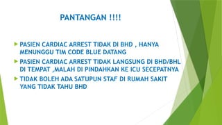 PANTANGAN !!!!
 PASIEN CARDIAC ARREST TIDAK DI BHD , HANYA
MENUNGGU TIM CODE BLUE DATANG
 PASIEN CARDIAC ARREST TIDAK LANGSUNG DI BHD/BHL
DI TEMPAT ,MALAH DI PINDAHKAN KE ICU SECEPATNYA
 TIDAK BOLEH ADA SATUPUN STAF DI RUMAH SAKIT
YANG TIDAK TAHU BHD
 