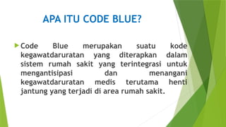 APA ITU CODE BLUE?
 Code Blue merupakan suatu kode
kegawatdaruratan yang diterapkan dalam
sistem rumah sakit yang terintegrasi untuk
mengantisipasi dan menangani
kegawatdaruratan medis terutama henti
jantung yang terjadi di area rumah sakit.
 