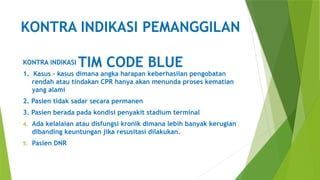 KONTRA INDIKASI PEMANGGILAN
TIM CODE BLUE
KONTRA INDIKASI
1. Kasus – kasus dimana angka harapan keberhasilan pengobatan
rendah atau tindakan CPR hanya akan menunda proses kematian
yang alami
2. Pasien tidak sadar secara permanen
3. Pasien berada pada kondisi penyakit stadium terminal
4. Ada kelalaian atau disfungsi kronik dimana lebih banyak kerugian
dibanding keuntungan jika resusitasi dilakukan.
5. Pasien DNR
 