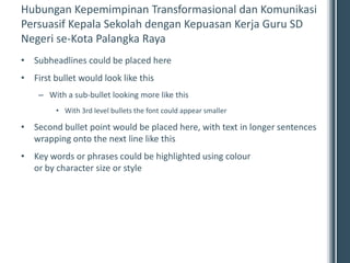 Hubungan Kepemimpinan Transformasional dan Komunikasi
Persuasif Kepala Sekolah dengan Kepuasan Kerja Guru SD
Negeri se-Kota Palangka Raya
• Subheadlines could be placed here
• First bullet would look like this
    – With a sub-bullet looking more like this
         • With 3rd level bullets the font could appear smaller

• Second bullet point would be placed here, with text in longer sentences
  wrapping onto the next line like this
• Key words or phrases could be highlighted using colour
  or by character size or style
 