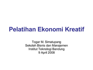 Pelatihan Ekonomi Kreatif Togar M. Simatupang Sekolah Bisnis dan Manajemen Institut Teknologi Bandung 9 April 2008 