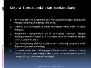 Secara teknis anda akan mendapatkan;Informasitentangbagaimanacaramenciptakan database penjualan yang sesuaidenganbidangusahaanda,Menulisdanmenciptakan email marketing yang tidakterkesanmenjual,Bagaimanamengirimkan email marketing tersebutdenganmenggunakan MS Access dan MS Words 2007, ataubahkandenganfasilitas webmail anda,Cara menghitungefektivitasdari email marketing campaign anda, (hanyauntuk executive class)Database email dariYellowpages Indonesia edisi 2011-2012, yang terdiridarilebih 900 kategoridan 13.000 database perusahaandi Jakarta. (hanyauntuk executive class)copyright 2011   www.mediapemasaran.com4