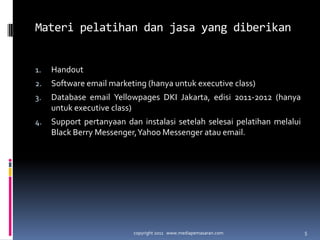 Materipelatihandanjasa yang diberikanHandoutSoftware email marketing (hanyauntuk executive class)Database email Yellowpages DKI Jakarta, edisi 2011-2012 (hanyauntuk executive class)Support pertanyaandaninstalasisetelahselesaipelatihanmelalui Black Berry Messenger, Yahoo Messenger atau email.copyright 2011   www.mediapemasaran.com5
