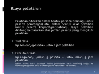 BiayapelatihanPelatihandiberikandalambentuk personal training (untukpesertaperorangan) ataudalambentukkelaspelatihan (untukpesertakorporat/perusahaan). Biayapelatihandihitungberdasarkanatasjumlahpeserta yang mengikutipelatihan.Trial classRp.200.000,-/peserta – untuk 2 jam pelatihanExecutive Class	Rp.1.050.000,- /maks 5 peserta – untukmaks 5 jam pelatihan	(Selainmateridiatasditambahmeteripendalaman email marketing hinggakeeksekusi/penggunaan  email marketing dalambentukkerjakeseharian).copyright 2011   www.mediapemasaran.com6