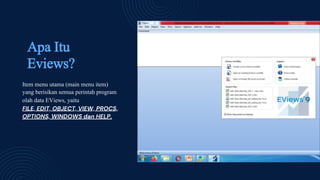 Apa Itu
Eviews?
Item menu utama (main menu item)
yang berisikan semua perintah program
olah data EViews, yaitu
FILE, EDIT, OBJECT, VIEW, PROCS,
OPTIONS, WINDOWS dan HELP.
 