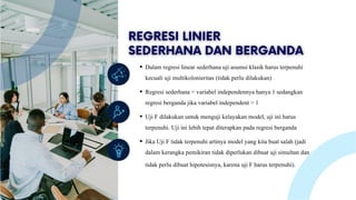 Lorem ipsum dolor sit amet, consectetur adipiscing
elit. Duis vulputate nulla at ante rhoncus, vel efficitur
felis condimentum. Proin odio odio.
Dalam regresi linear sederhana uji asumsi klasik harus terpenuhi
kecuali uji multikolonieritas (tidak perlu dilakukan)
Regresi sederhana = variabel independennya hanya 1 sedangkan
regresi berganda jika variabel independent > 1
Uji F dilakukan untuk menguji kelayakan model, uji ini harus
terpenuhi. Uji ini lebih tepat diterapkan pada regresi berganda
Jika Uji F tidak terpenuhi artinya model yang kita buat salah (jadi
dalam kerangka pemikiran tidak diperlukan dibuat uji simultan dan
tidak perlu dibuat hipotesisnya, karena uji F harus terpenuhi).
 
