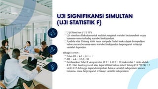 Lorem ipsum dolor sit amet, consectetur adipiscing
elit. Duis vulputate nulla at ante rhoncus, vel efficitur
felis condimentum. Proin odio odio.
U ji Simul tan ( U J I F)
Uji simultan dilakukan untuk melihat pengaruh variabel independent secara
bersama-sama terhadap variabel independent.
Apabila nilai f hitung lebih besar daripada f tabel maka dapat disimpulkan
bahwa secara bersama-sama variabel independen berpengaruh terhadap
variabel dependen.
sebagai contoh :
Nilai df1 = k-1 = 2-1 = 1
df2 = n-k = 32-2= 30
Berdasarkan Tabel F dengan nilai df 1 = 1 df 2 = 30 maka nilai F table adalah
4.17. Dari hasil regresi di atas dapat dilihat bahwa nilai f hitung (74.79874) > f
table 4.17 dehingga dapat disimpulkan bahwa variabel independent secara
bersama- masa berpengaruh terhadap variable independent.
 