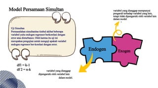 Model Persamaan Simultan
Uji Simultan
Permasalahan simultanitas timbul akibat beberapa
variabel yaitu endogen regressor berkorelasi dengan
error atau disturbance. Oleh karena itu uji ini
merupakan pengujian untuk menguji apakah variabel
endogen regressor ber-korelasi dengan error.
Endogen Exogen
variabel yang dianggap
dipengaruhi oleh variabel lain
dalam model.
variabel yang dianggap mempunyai
pengaruh terhadap variabel yang lain,
tetapi tidak dipengaruhi oleh variabel lain
dalam model
df1 = k-1
df 2 = n-k
 