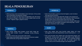 NOMINAL
Sifatnya hanya untuk membedakan antar kelompok. Artinya data
hanya dibedakan berdasarkan kategori.
Jika suatu pengukuran data hanya menghasilkan satu dan hanya
satu-satunya kategori, maka data tersebut adalah data nominal,
contoh : Pagawai negeri, pegawai swasta.
data ordinal, adalah data dengan urutan lebih tinggi dan
urutan lebih rendah, contoh : panjang, kurang panjang,
pendek
Ciri data ordinal yaitu posisi data tidak setara.
Skala yang sering dipakai dalam penyusunan kuisioner adalah
skala ordinal atau sering disebut skala likert.
Data interval selain urutannya bisa bertingkat, urutan tersebut
bisa juga dikuantitatifkan.
Data berskala interval yang diperoleh dengan cara pengukuran,
dimana jarak dua titik pada skala sudah diketahui. Hal ini berbeda
dengan skala ordinal, dimana jarak antara dua titik tidak
diperhatikan (seperti berapa jarak antara puas dengan tidak puas,
yang sebenarnya menyangkut perasaan seseorang saja), contoh :
nilai ujian, temperatur suatu ruangan.
SKALA PENGUKURAN
Data rasio adalah data yang bersifat angka dalam arti yang
sesungguhnya dan bisa dioperasikan secara matematika (+, -, :, x)
.
Data yang berskala rasio adalah data yang diperoleh dengan cara
pengukuran, dimana jarak dua titik pada skala sudah diketahui,
dan mempunyai titik nol yang absolut. Hal ini berbeda dengan
skala interval, dimana tidak ada titik nol mutlak, seperti titik
derajat celcius tentu berbeda dengan titik derajat farehit.
ORDINAL
INTERVAL
RASIO
 